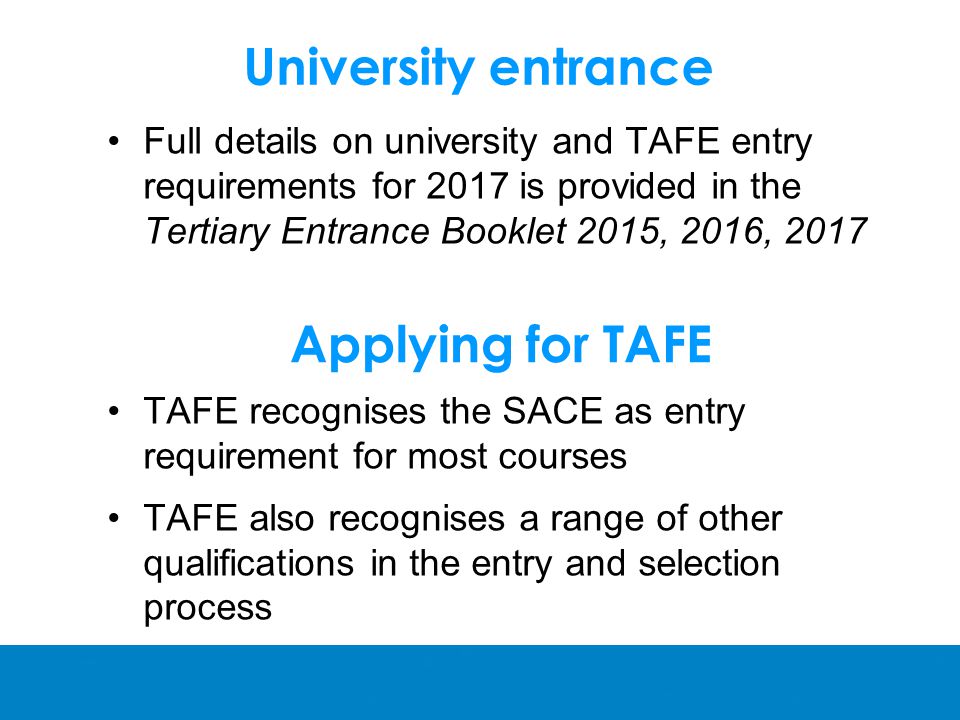 University entrance Full details on university and TAFE entry requirements for 2017 is provided in the Tertiary Entrance Booklet 2015, 2016, 2017 Applying for TAFE TAFE recognises the SACE as entry requirement for most courses TAFE also recognises a range of other qualifications in the entry and selection process