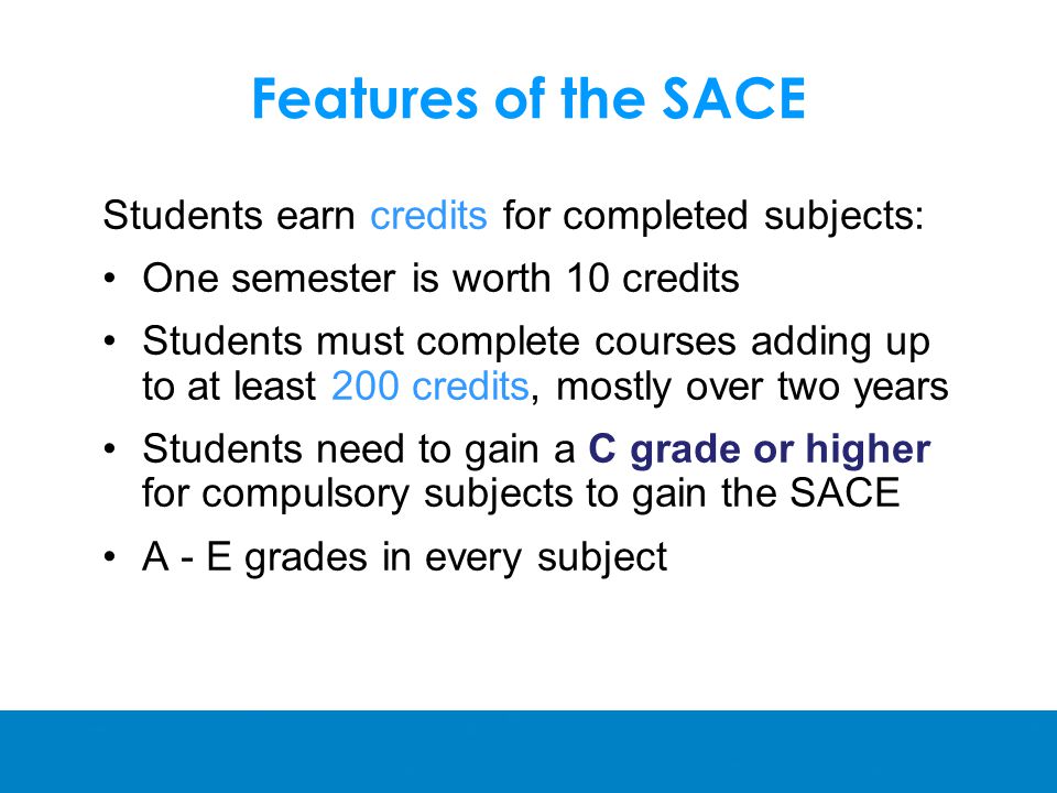 Features of the SACE Students earn credits for completed subjects: One semester is worth 10 credits Students must complete courses adding up to at least 200 credits, mostly over two years Students need to gain a C grade or higher for compulsory subjects to gain the SACE A - E grades in every subject