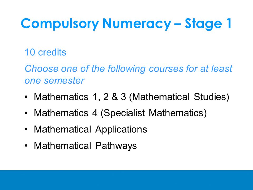 Compulsory Numeracy – Stage 1 10 credits Choose one of the following courses for at least one semester Mathematics 1, 2 & 3 (Mathematical Studies) Mathematics 4 (Specialist Mathematics) Mathematical Applications Mathematical Pathways