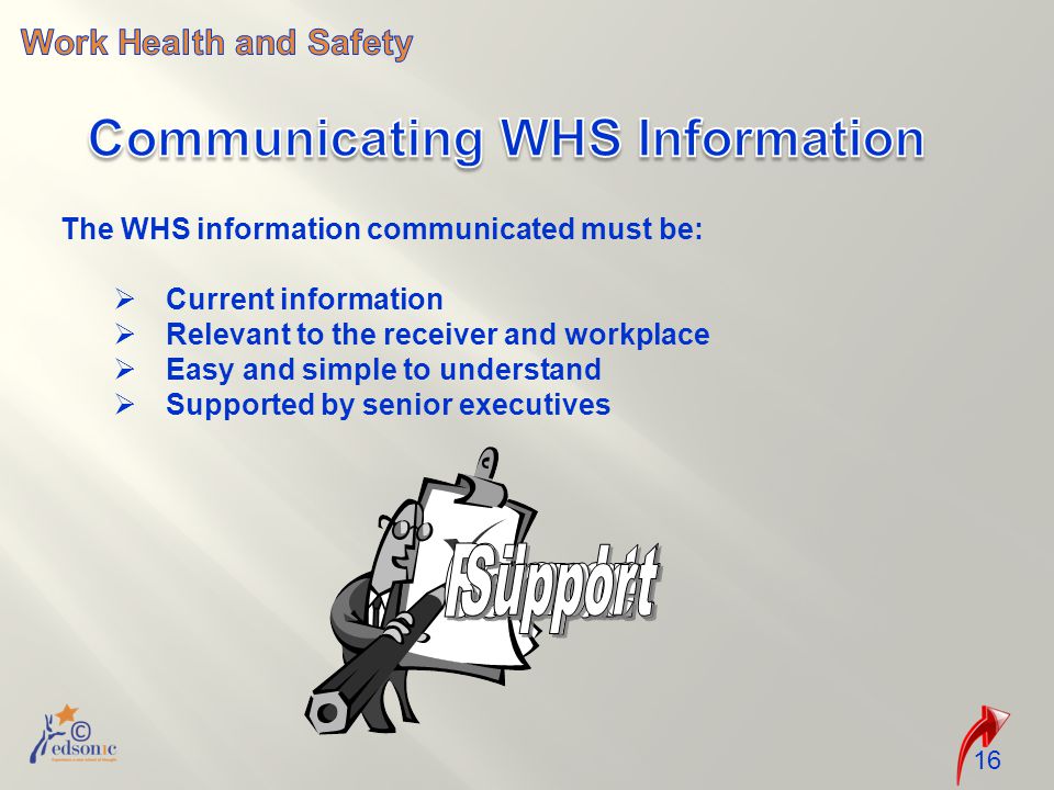The WHS information communicated must be:  Current information  Relevant to the receiver and workplace  Easy and simple to understand  Supported by senior executives 16