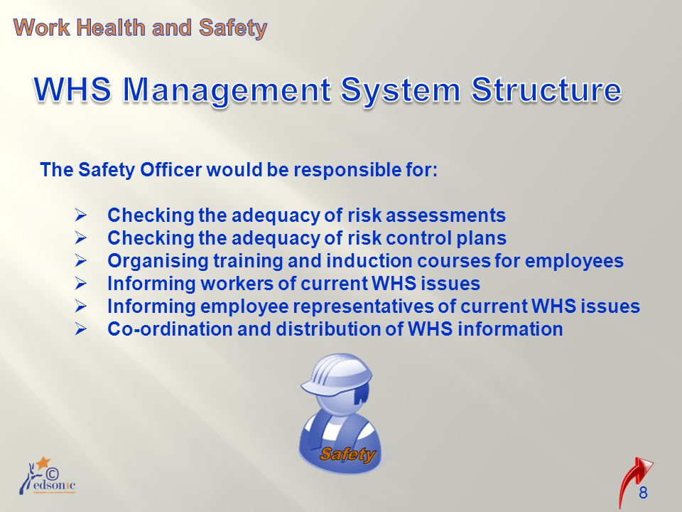 The Safety Officer would be responsible for:  Checking the adequacy of risk assessments  Checking the adequacy of risk control plans  Organising training and induction courses for employees  Informing workers of current WHS issues  Informing employee representatives of current WHS issues  Co-ordination and distribution of WHS information 8