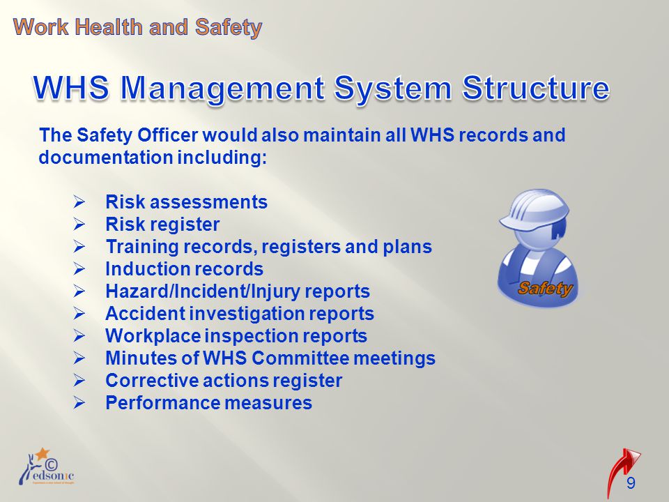 The Safety Officer would also maintain all WHS records and documentation including:  Risk assessments  Risk register  Training records, registers and plans  Induction records  Hazard/Incident/Injury reports  Accident investigation reports  Workplace inspection reports  Minutes of WHS Committee meetings  Corrective actions register  Performance measures 9