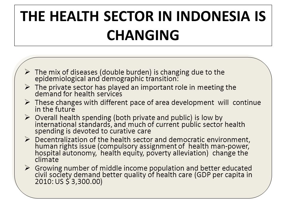 THE HEALTH SECTOR IN INDONESIA IS CHANGING  The mix of diseases (double burden) is changing due to the epidemiological and demographic transition:  The private sector has played an important role in meeting the demand for health services  These changes with different pace of area development will continue in the future  Overall health spending (both private and public) is low by international standards, and much of current public sector health spending is devoted to curative care  Decentralization of the health sector and democratic environment, human rights issue (compulsory assignment of health man-power, hospital autonomy, health equity, poverty alleviation) change the climate  Growing number of middle income population and better educated civil society demand better quality of health care (GDP per capita in 2010: US $ 3,300.00)  The mix of diseases (double burden) is changing due to the epidemiological and demographic transition:  The private sector has played an important role in meeting the demand for health services  These changes with different pace of area development will continue in the future  Overall health spending (both private and public) is low by international standards, and much of current public sector health spending is devoted to curative care  Decentralization of the health sector and democratic environment, human rights issue (compulsory assignment of health man-power, hospital autonomy, health equity, poverty alleviation) change the climate  Growing number of middle income population and better educated civil society demand better quality of health care (GDP per capita in 2010: US $ 3,300.00)