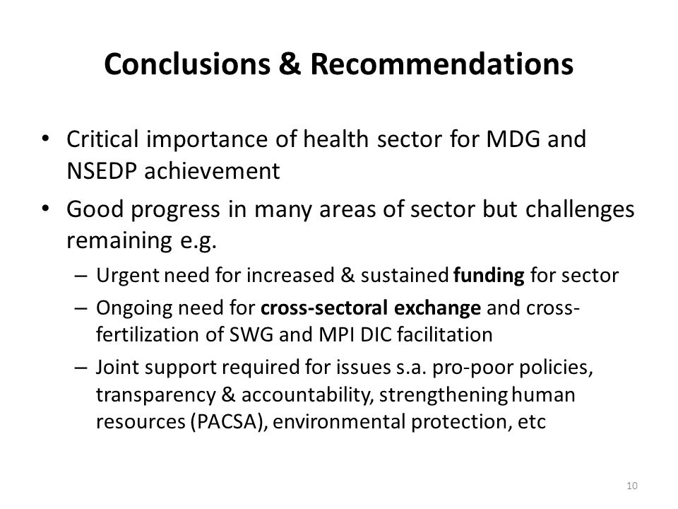 10 Conclusions & Recommendations Critical importance of health sector for MDG and NSEDP achievement Good progress in many areas of sector but challenges remaining e.g.