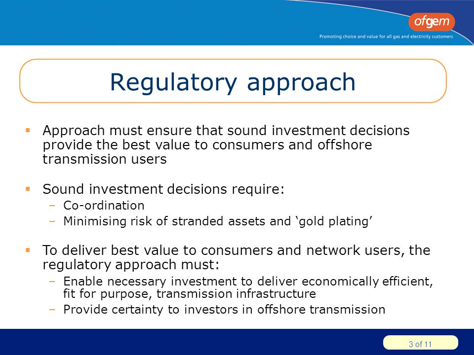 3 of 11 Regulatory approach  Approach must ensure that sound investment decisions provide the best value to consumers and offshore transmission users  Sound investment decisions require: –Co-ordination –Minimising risk of stranded assets and ‘gold plating’  To deliver best value to consumers and network users, the regulatory approach must: –Enable necessary investment to deliver economically efficient, fit for purpose, transmission infrastructure –Provide certainty to investors in offshore transmission