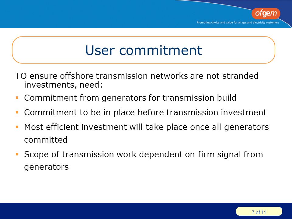 7 of 11 User commitment TO ensure offshore transmission networks are not stranded investments, need:  Commitment from generators for transmission build  Commitment to be in place before transmission investment  Most efficient investment will take place once all generators committed  Scope of transmission work dependent on firm signal from generators