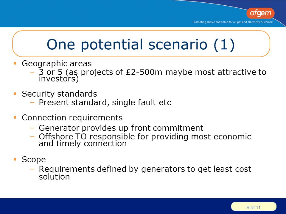 9 of 11 One potential scenario (1)  Geographic areas –3 or 5 (as projects of £2-500m maybe most attractive to investors)  Security standards –Present standard, single fault etc  Connection requirements –Generator provides up front commitment –Offshore TO responsible for providing most economic and timely connection  Scope –Requirements defined by generators to get least cost solution