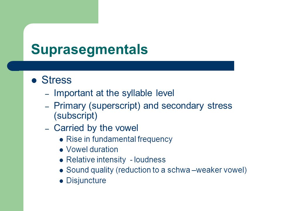 Suprasegmentals Stress – Important at the syllable level – Primary (superscript) and secondary stress (subscript) – Carried by the vowel Rise in fundamental frequency Vowel duration Relative intensity - loudness Sound quality (reduction to a schwa –weaker vowel) Disjuncture