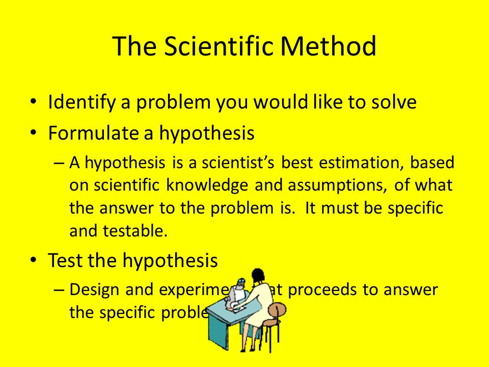 The Scientific Method Identify a problem you would like to solve Formulate a hypothesis – A hypothesis is a scientist’s best estimation, based on scientific knowledge and assumptions, of what the answer to the problem is.
