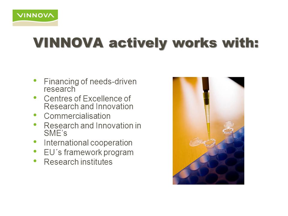 VINNOVA actively works with: Financing of needs-driven research Centres of Excellence of Research and Innovation Commercialisation Research and Innovation in SME’s International cooperation EU´s framework program Research institutes