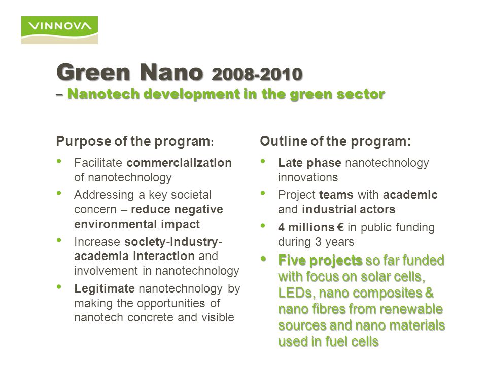 Green Nano – Nanotech development in the green sector Purpose of the program : Facilitate commercialization of nanotechnology Addressing a key societal concern – reduce negative environmental impact Increase society-industry- academia interaction and involvement in nanotechnology Legitimate nanotechnology by making the opportunities of nanotech concrete and visible Outline of the program: Late phase nanotechnology innovations Project teams with academic and industrial actors 4 millions € in public funding during 3 years Five projects so far funded with focus on solar cells, LEDs, nano composites & nano fibres from renewable sources and nano materials used in fuel cells Five projects so far funded with focus on solar cells, LEDs, nano composites & nano fibres from renewable sources and nano materials used in fuel cells