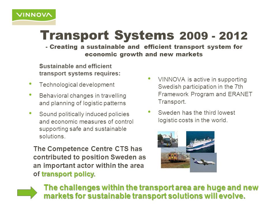 Transport Systems Creating a sustainable and efficient transport system for economic growth and new markets Sustainable and efficient transport systems requires: Technological development Behavioral changes in travelling and planning of logistic patterns Sound politically induced policies and economic measures of control supporting safe and sustainable solutions.