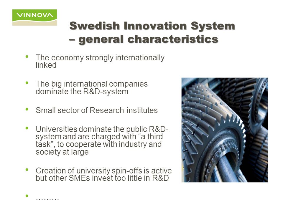 Swedish Innovation System – general characteristics The economy strongly internationally linked The big international companies dominate the R&D-system Small sector of Research-institutes Universities dominate the public R&D- system and are charged with a third task , to cooperate with industry and society at large Creation of university spin-offs is active but other SMEs invest too little in R&D ………