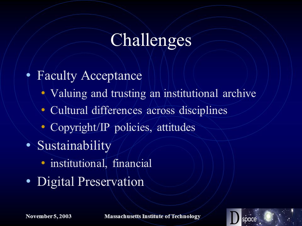 November 5, 2003Massachusetts Institute of Technology Challenges Faculty Acceptance Valuing and trusting an institutional archive Cultural differences across disciplines Copyright/IP policies, attitudes Sustainability institutional, financial Digital Preservation