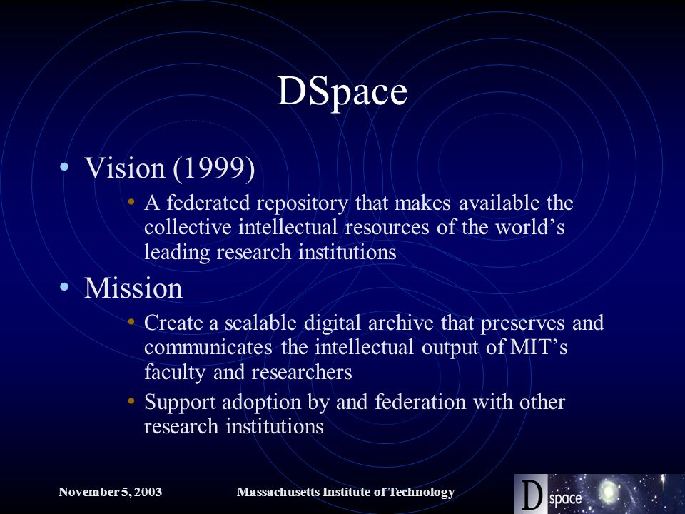 November 5, 2003Massachusetts Institute of Technology DSpace Vision (1999) A federated repository that makes available the collective intellectual resources of the world’s leading research institutions Mission Create a scalable digital archive that preserves and communicates the intellectual output of MIT’s faculty and researchers Support adoption by and federation with other research institutions