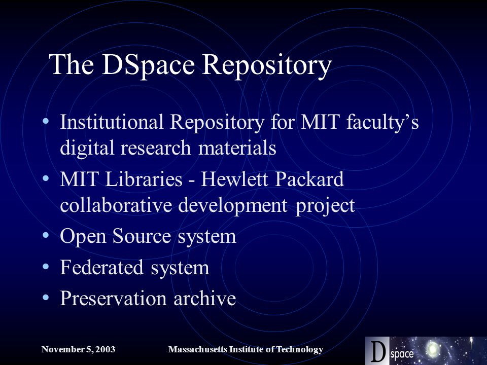 November 5, 2003Massachusetts Institute of Technology The DSpace Repository Institutional Repository for MIT faculty’s digital research materials MIT Libraries - Hewlett Packard collaborative development project Open Source system Federated system Preservation archive