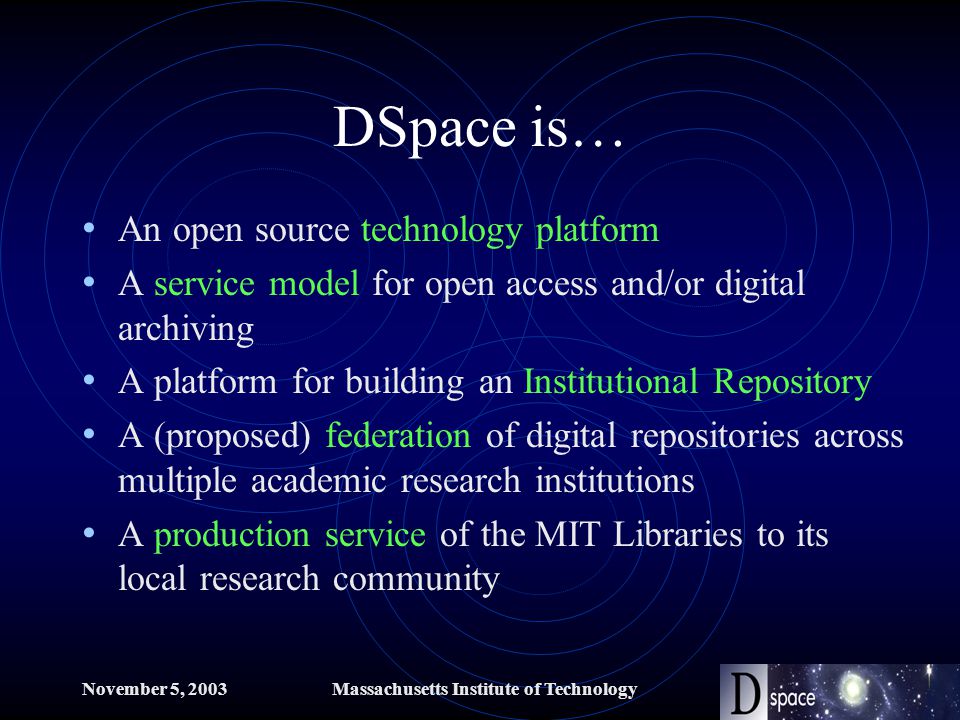 November 5, 2003Massachusetts Institute of Technology DSpace is… An open source technology platform A service model for open access and/or digital archiving A platform for building an Institutional Repository A (proposed) federation of digital repositories across multiple academic research institutions A production service of the MIT Libraries to its local research community