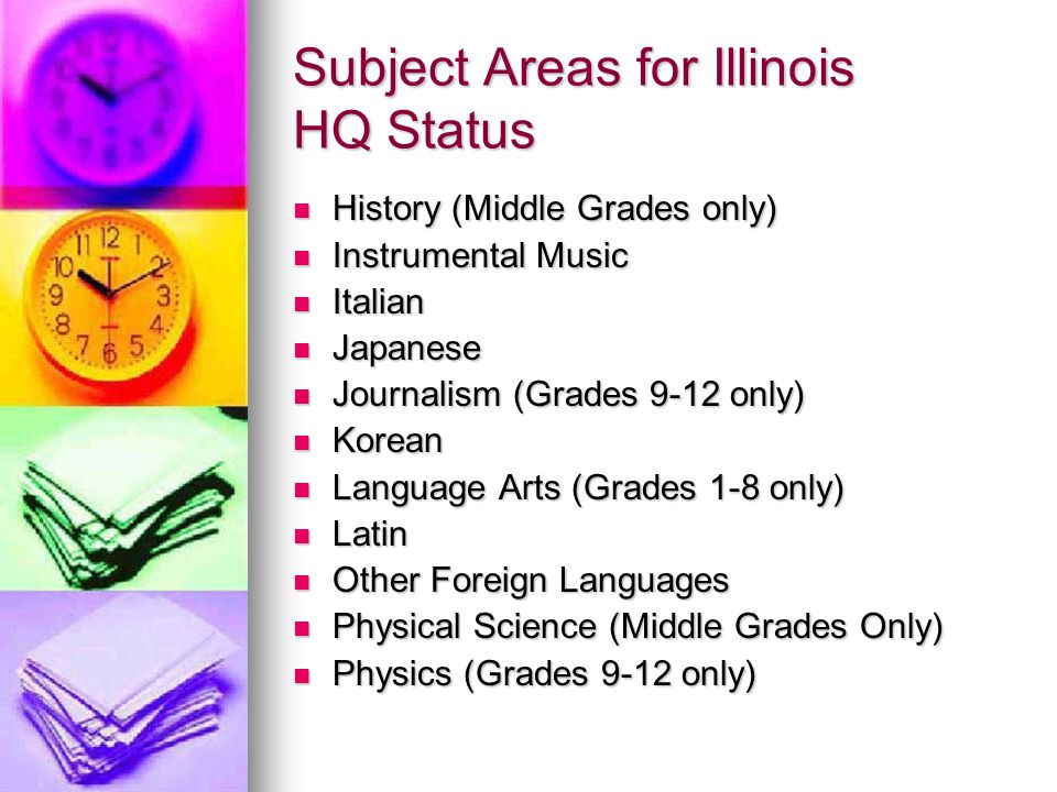 Subject Areas for Illinois HQ Status History (Middle Grades only) History (Middle Grades only) Instrumental Music Instrumental Music Italian Italian Japanese Japanese Journalism (Grades 9-12 only) Journalism (Grades 9-12 only) Korean Korean Language Arts (Grades 1-8 only) Language Arts (Grades 1-8 only) Latin Latin Other Foreign Languages Other Foreign Languages Physical Science (Middle Grades Only) Physical Science (Middle Grades Only) Physics (Grades 9-12 only) Physics (Grades 9-12 only)