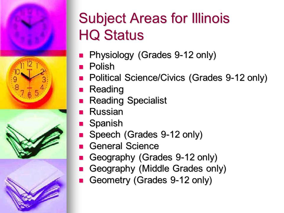 Subject Areas for Illinois HQ Status Physiology (Grades 9-12 only) Physiology (Grades 9-12 only) Polish Polish Political Science/Civics (Grades 9-12 only) Political Science/Civics (Grades 9-12 only) Reading Reading Reading Specialist Reading Specialist Russian Russian Spanish Spanish Speech (Grades 9-12 only) Speech (Grades 9-12 only) General Science General Science Geography (Grades 9-12 only) Geography (Grades 9-12 only) Geography (Middle Grades only) Geography (Middle Grades only) Geometry (Grades 9-12 only) Geometry (Grades 9-12 only)