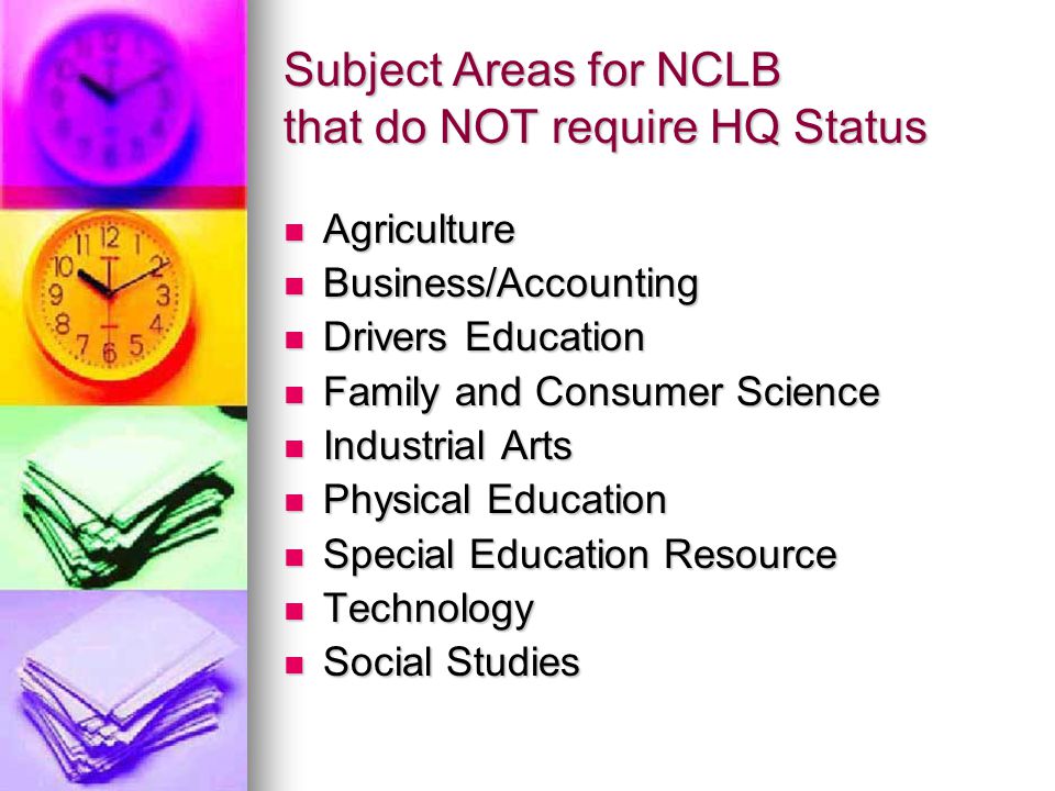 Subject Areas for NCLB that do NOT require HQ Status Agriculture Agriculture Business/Accounting Business/Accounting Drivers Education Drivers Education Family and Consumer Science Family and Consumer Science Industrial Arts Industrial Arts Physical Education Physical Education Special Education Resource Special Education Resource Technology Technology Social Studies Social Studies