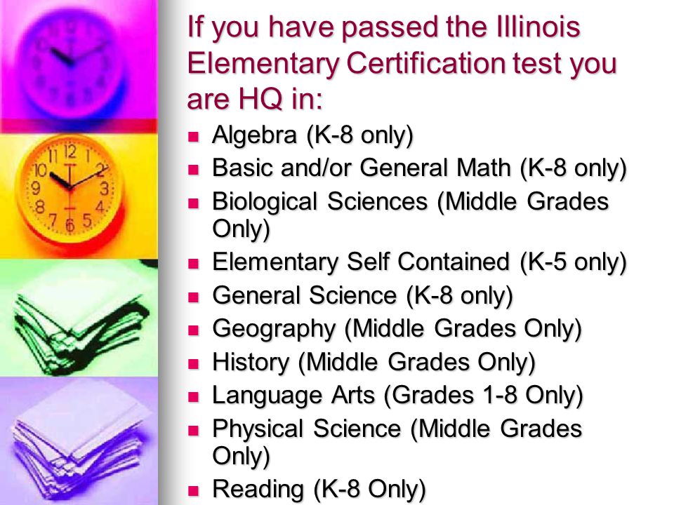 If you have passed the Illinois Elementary Certification test you are HQ in: Algebra (K-8 only) Algebra (K-8 only) Basic and/or General Math (K-8 only) Basic and/or General Math (K-8 only) Biological Sciences (Middle Grades Only) Biological Sciences (Middle Grades Only) Elementary Self Contained (K-5 only) Elementary Self Contained (K-5 only) General Science (K-8 only) General Science (K-8 only) Geography (Middle Grades Only) Geography (Middle Grades Only) History (Middle Grades Only) History (Middle Grades Only) Language Arts (Grades 1-8 Only) Language Arts (Grades 1-8 Only) Physical Science (Middle Grades Only) Physical Science (Middle Grades Only) Reading (K-8 Only) Reading (K-8 Only)