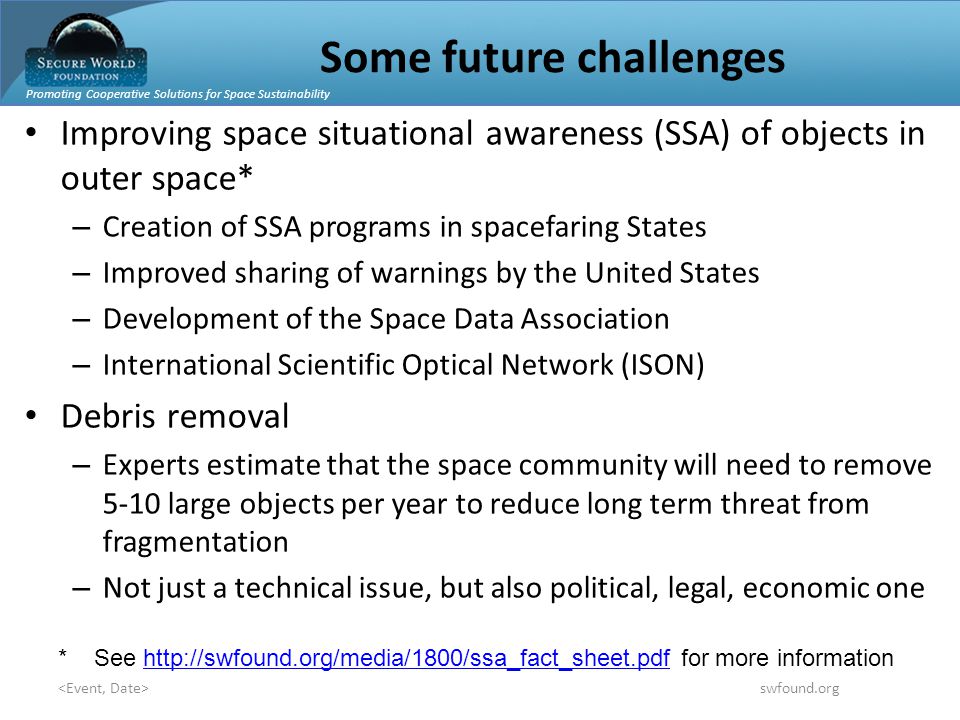 Promoting Cooperative Solutions for Space Sustainability swfound.org Some future challenges Improving space situational awareness (SSA) of objects in outer space* – Creation of SSA programs in spacefaring States – Improved sharing of warnings by the United States – Development of the Space Data Association – International Scientific Optical Network (ISON) Debris removal – Experts estimate that the space community will need to remove 5-10 large objects per year to reduce long term threat from fragmentation – Not just a technical issue, but also political, legal, economic one * See   for more informationhttp://swfound.org/media/1800/ssa_fact_sheet.pdf