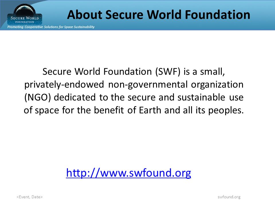Promoting Cooperative Solutions for Space Sustainability swfound.org About Secure World Foundation Secure World Foundation (SWF) is a small, privately-endowed non-governmental organization (NGO) dedicated to the secure and sustainable use of space for the benefit of Earth and all its peoples.