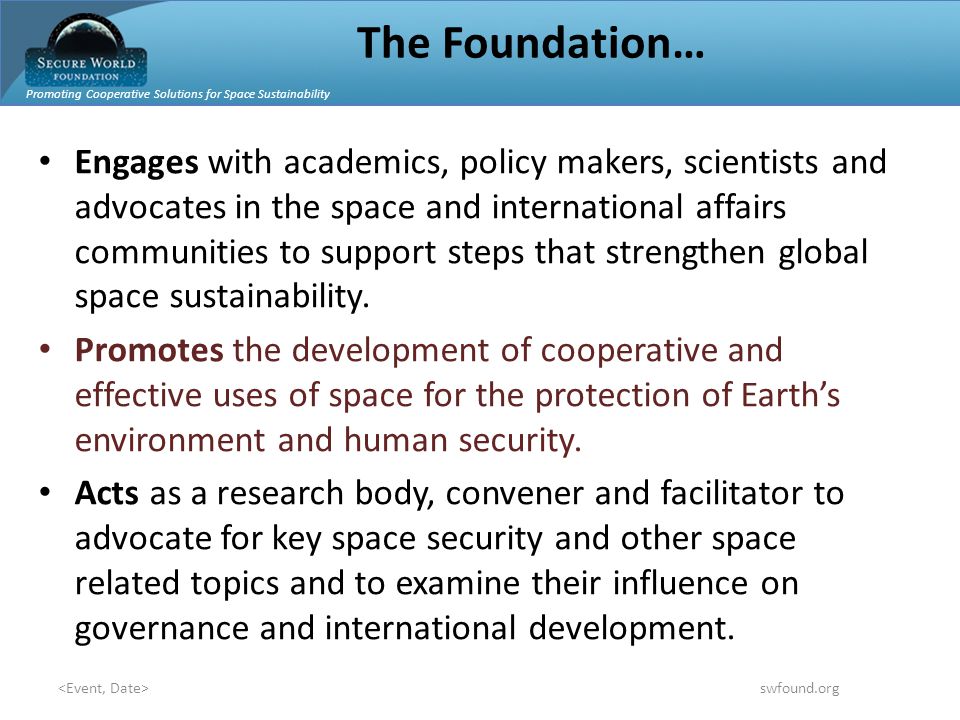 Promoting Cooperative Solutions for Space Sustainability swfound.org The Foundation… Engages with academics, policy makers, scientists and advocates in the space and international affairs communities to support steps that strengthen global space sustainability.
