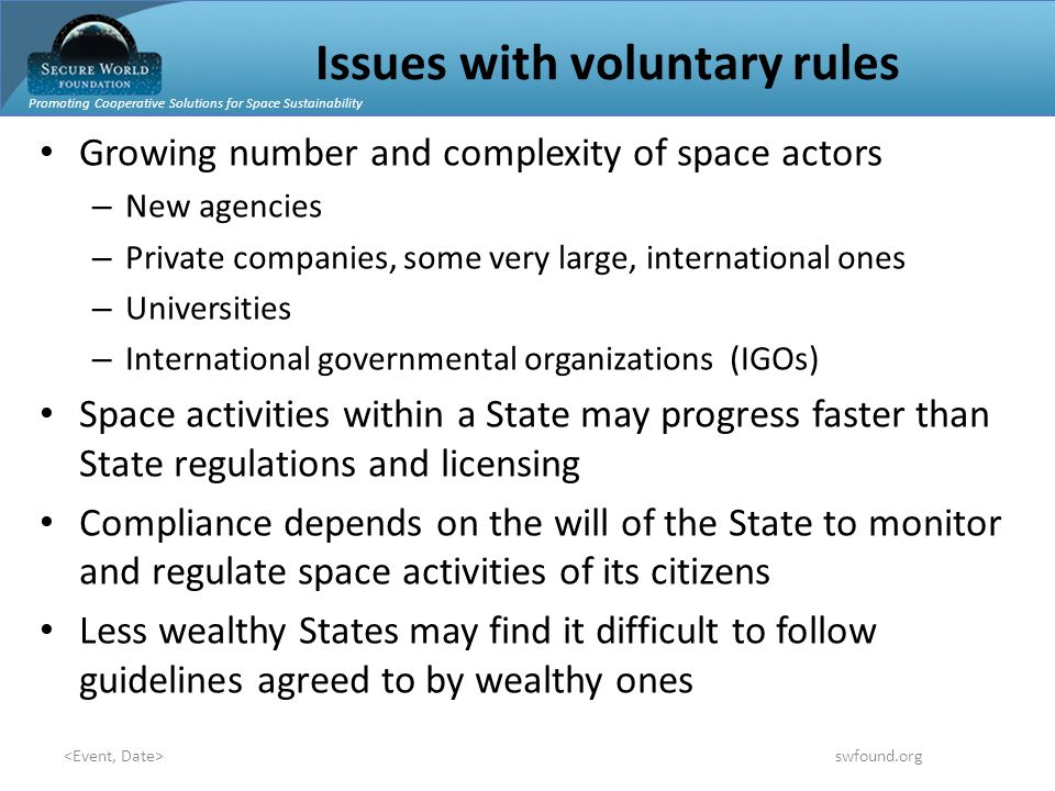 Promoting Cooperative Solutions for Space Sustainability swfound.org Issues with voluntary rules Growing number and complexity of space actors – New agencies – Private companies, some very large, international ones – Universities – International governmental organizations (IGOs) Space activities within a State may progress faster than State regulations and licensing Compliance depends on the will of the State to monitor and regulate space activities of its citizens Less wealthy States may find it difficult to follow guidelines agreed to by wealthy ones