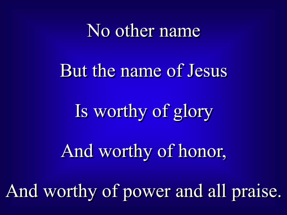 No other name But the name of Jesus Is worthy of glory And worthy of honor, And worthy of power and all praise.