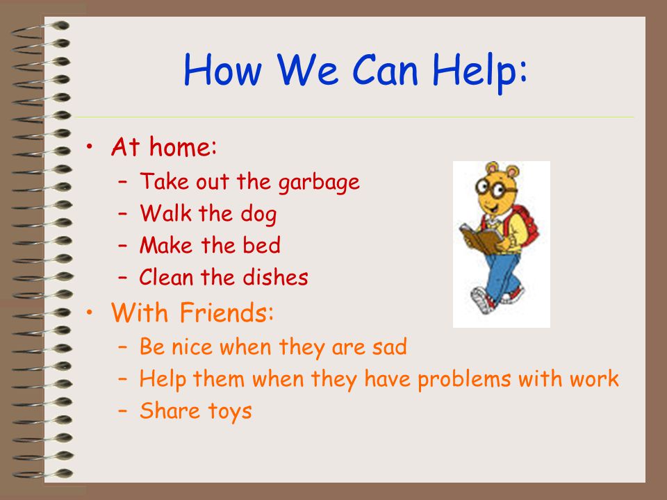 How We Can Help: At home: –Take out the garbage –Walk the dog –Make the bed –Clean the dishes With Friends: –Be nice when they are sad –Help them when they have problems with work –Share toys