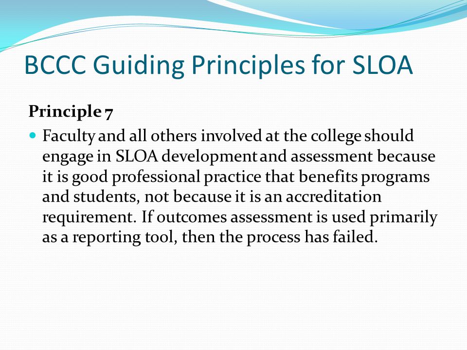 BCCC Guiding Principles for SLOA Principle 7 Faculty and all others involved at the college should engage in SLOA development and assessment because it is good professional practice that benefits programs and students, not because it is an accreditation requirement.