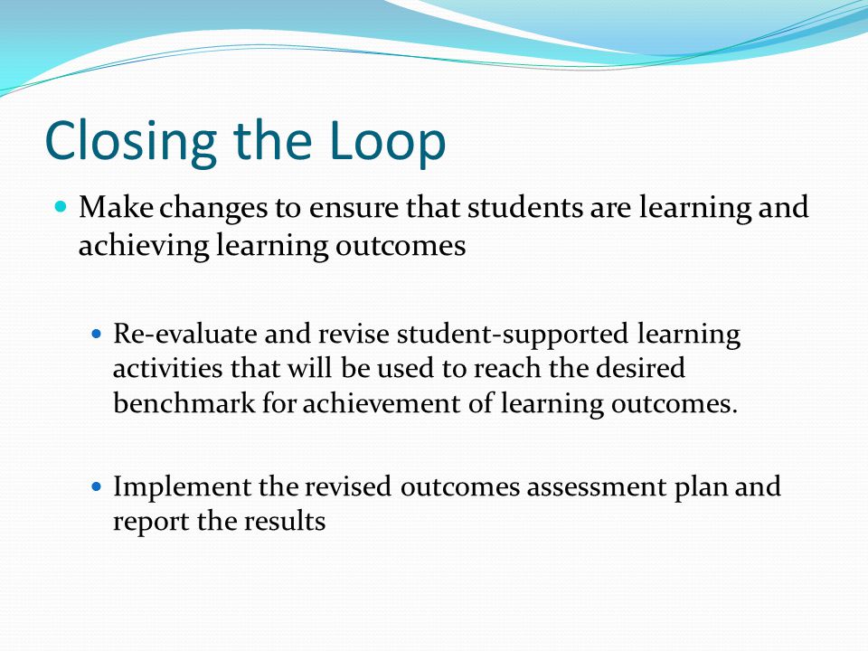 Closing the Loop Make changes to ensure that students are learning and achieving learning outcomes Re-evaluate and revise student-supported learning activities that will be used to reach the desired benchmark for achievement of learning outcomes.