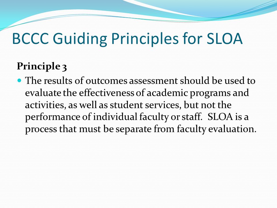 BCCC Guiding Principles for SLOA Principle 3 The results of outcomes assessment should be used to evaluate the effectiveness of academic programs and activities, as well as student services, but not the performance of individual faculty or staff.