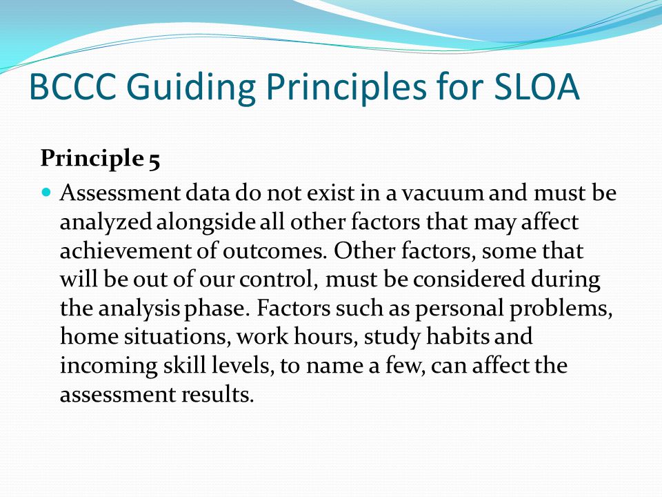 BCCC Guiding Principles for SLOA Principle 5 Assessment data do not exist in a vacuum and must be analyzed alongside all other factors that may affect achievement of outcomes.