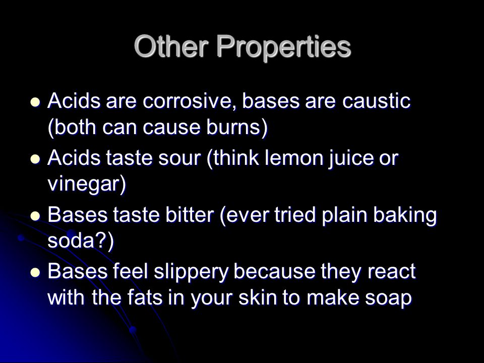 Other Properties Acids are corrosive, bases are caustic (both can cause burns) Acids are corrosive, bases are caustic (both can cause burns) Acids taste sour (think lemon juice or vinegar) Acids taste sour (think lemon juice or vinegar) Bases taste bitter (ever tried plain baking soda ) Bases taste bitter (ever tried plain baking soda ) Bases feel slippery because they react with the fats in your skin to make soap Bases feel slippery because they react with the fats in your skin to make soap
