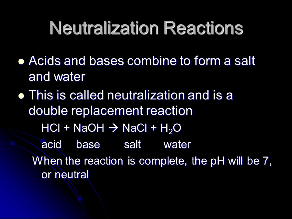 Neutralization Reactions Acids and bases combine to form a salt and water Acids and bases combine to form a salt and water This is called neutralization and is a double replacement reaction This is called neutralization and is a double replacement reaction HCl + NaOH  NaCl + H 2 O acidbase saltwater When the reaction is complete, the pH will be 7, or neutral