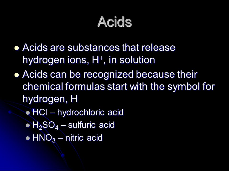 Acids Acids are substances that release hydrogen ions, H +, in solution Acids are substances that release hydrogen ions, H +, in solution Acids can be recognized because their chemical formulas start with the symbol for hydrogen, H Acids can be recognized because their chemical formulas start with the symbol for hydrogen, H HCl – hydrochloric acid HCl – hydrochloric acid H 2 SO 4 – sulfuric acid H 2 SO 4 – sulfuric acid HNO 3 – nitric acid HNO 3 – nitric acid