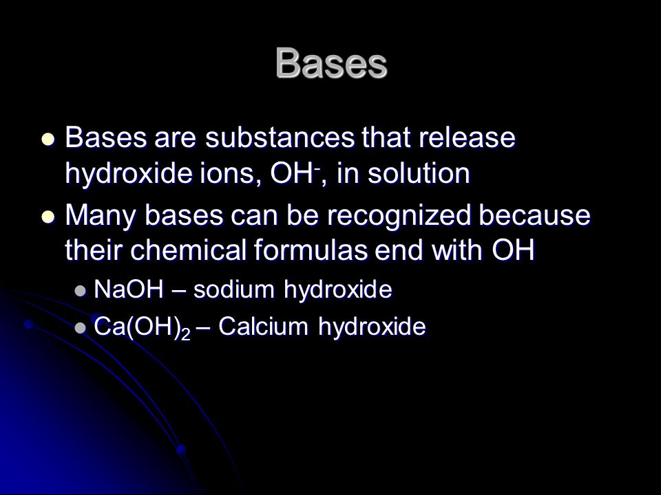 Bases Bases are substances that release hydroxide ions, OH -, in solution Bases are substances that release hydroxide ions, OH -, in solution Many bases can be recognized because their chemical formulas end with OH Many bases can be recognized because their chemical formulas end with OH NaOH – sodium hydroxide NaOH – sodium hydroxide Ca(OH) 2 – Calcium hydroxide Ca(OH) 2 – Calcium hydroxide