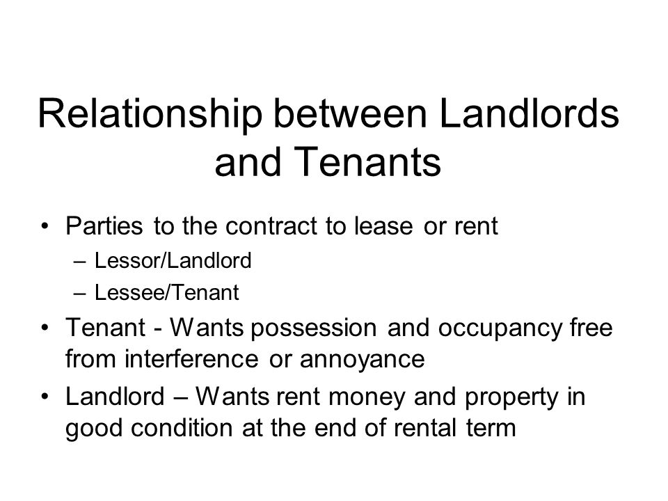 Relationship between Landlords and Tenants Parties to the contract to lease or rent –Lessor/Landlord –Lessee/Tenant Tenant - Wants possession and occupancy free from interference or annoyance Landlord – Wants rent money and property in good condition at the end of rental term