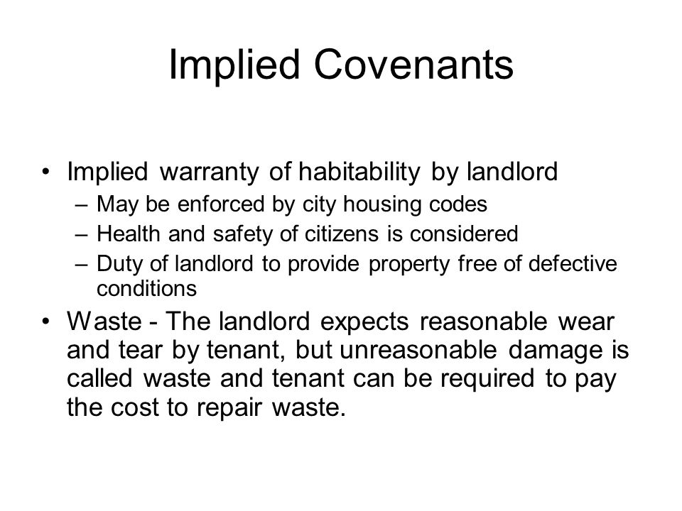 Implied Covenants Implied warranty of habitability by landlord –May be enforced by city housing codes –Health and safety of citizens is considered –Duty of landlord to provide property free of defective conditions Waste - The landlord expects reasonable wear and tear by tenant, but unreasonable damage is called waste and tenant can be required to pay the cost to repair waste.