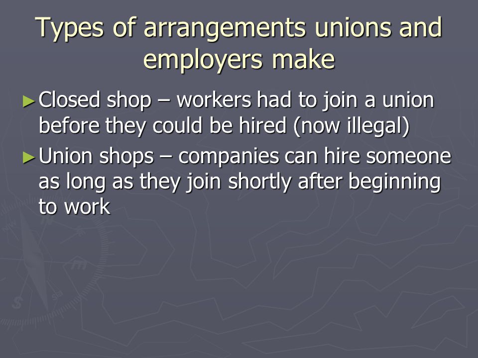 Types of arrangements unions and employers make ► Closed shop – workers had to join a union before they could be hired (now illegal) ► Union shops – companies can hire someone as long as they join shortly after beginning to work