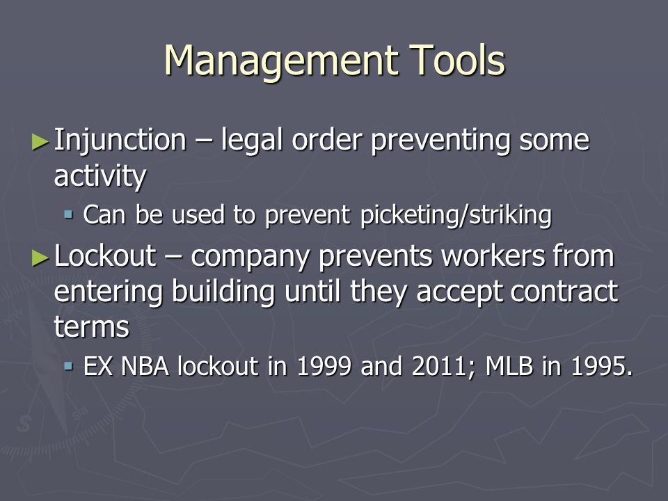 Management Tools ► Injunction – legal order preventing some activity  Can be used to prevent picketing/striking ► Lockout – company prevents workers from entering building until they accept contract terms  EX NBA lockout in 1999 and 2011; MLB in 1995.