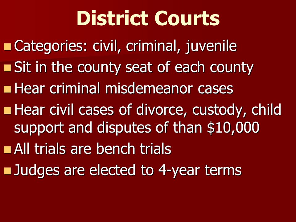 District Courts Categories: civil, criminal, juvenile Categories: civil, criminal, juvenile Sit in the county seat of each county Sit in the county seat of each county Hear criminal misdemeanor cases Hear criminal misdemeanor cases Hear civil cases of divorce, custody, child support and disputes of than $10,000 Hear civil cases of divorce, custody, child support and disputes of than $10,000 All trials are bench trials All trials are bench trials Judges are elected to 4-year terms Judges are elected to 4-year terms