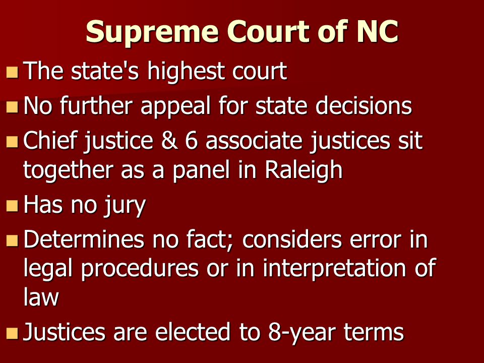 Supreme Court of NC The state s highest court The state s highest court No further appeal for state decisions No further appeal for state decisions Chief justice & 6 associate justices sit together as a panel in Raleigh Chief justice & 6 associate justices sit together as a panel in Raleigh Has no jury Has no jury Determines no fact; considers error in legal procedures or in interpretation of law Determines no fact; considers error in legal procedures or in interpretation of law Justices are elected to 8-year terms Justices are elected to 8-year terms