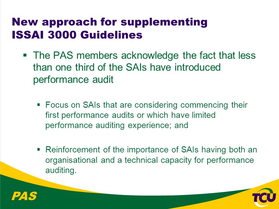 PAS New approach for supplementing ISSAI 3000 Guidelines  The PAS members acknowledge the fact that less than one third of the SAIs have introduced performance audit  Focus on SAIs that are considering commencing their first performance audits or which have limited performance auditing experience; and  Reinforcement of the importance of SAIs having both an organisational and a technical capacity for performance auditing.