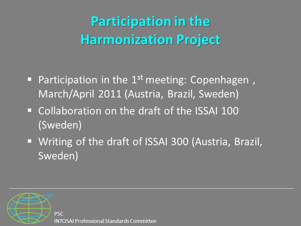 PSC INTOSAI Professional Standards Committee Participation in the Harmonization Project  Participation in the 1 st meeting: Copenhagen, March/April 2011 (Austria, Brazil, Sweden)  Collaboration on the draft of the ISSAI 100 (Sweden)  Writing of the draft of ISSAI 300 (Austria, Brazil, Sweden)