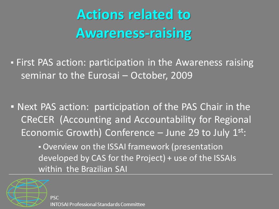 PSC INTOSAI Professional Standards Committee Actions related to Awareness-raising ▪ First PAS action: participation in the Awareness raising seminar to the Eurosai – October, 2009 ▪ Next PAS action: participation of the PAS Chair in the CReCER (Accounting and Accountability for Regional Economic Growth) Conference – June 29 to July 1 st : ▪ Overview on the ISSAI framework (presentation developed by CAS for the Project) + use of the ISSAIs within the Brazilian SAI