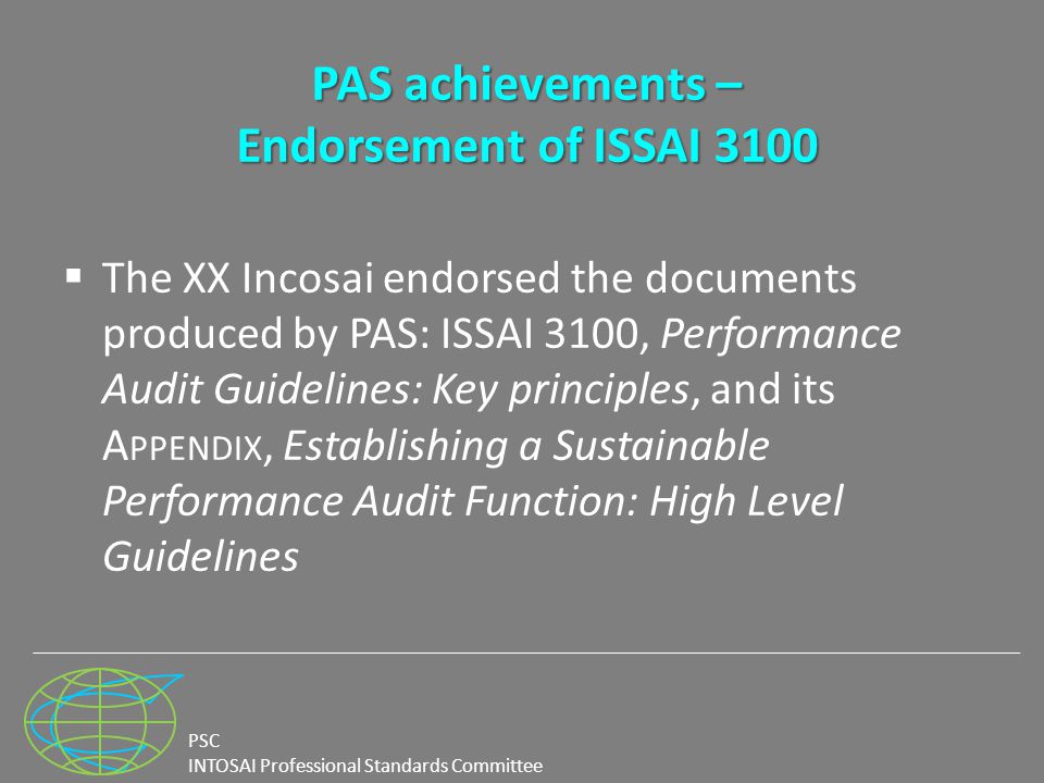 PSC INTOSAI Professional Standards Committee PAS achievements – Endorsement of ISSAI 3100  The XX Incosai endorsed the documents produced by PAS: ISSAI 3100, Performance Audit Guidelines: Key principles, and its A PPENDIX, Establishing a Sustainable Performance Audit Function: High Level Guidelines