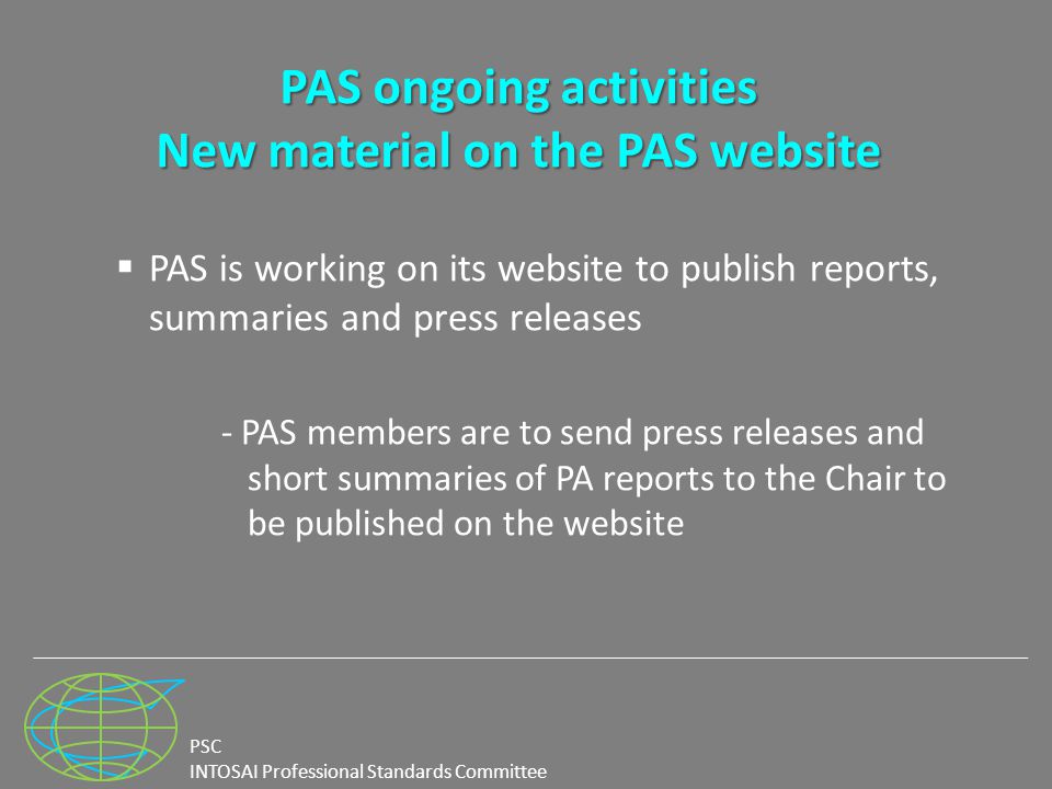 PSC INTOSAI Professional Standards Committee PAS ongoing activities New material on the PAS website  PAS is working on its website to publish reports, summaries and press releases - PAS members are to send press releases and short summaries of PA reports to the Chair to be published on the website